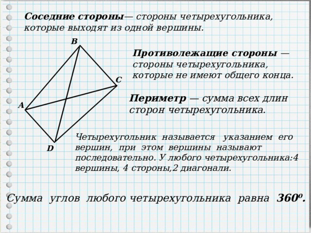 Соседние стороны — стороны четырехугольника, которые выходят из одной вершины. B Противолежащие стороны — стороны четырехугольника, которые не имеют общего конца. С Периметр — сумма всех длин сторон четырехугольника. A Четырехугольник называется указанием его вершин, при этом вершины называют последовательно. У любого четырехугольника:4 вершины, 4 стороны,2 диагонали.  D Сумма углов любого четырехугольника равна 360 0 . 