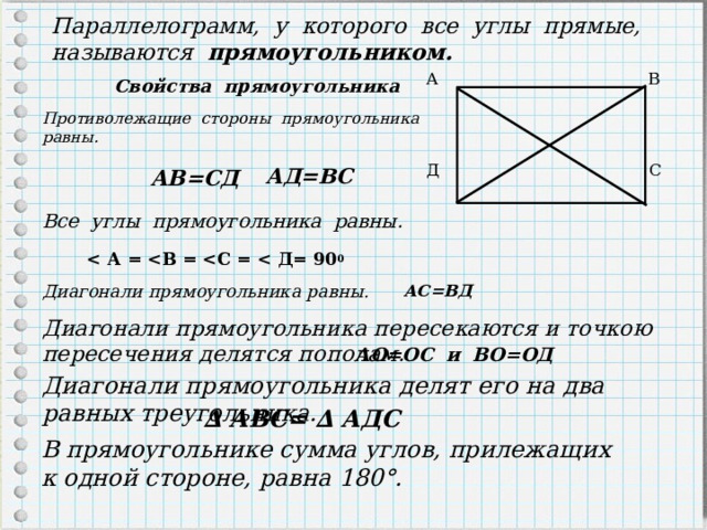 Параллелограмм, у которого все углы прямые, называются прямоугольником. А  В  Д  С  Свойства прямоугольника Противолежащие стороны прямоугольника равны. АД=ВС АВ=СД Все углы прямоугольника равны.  0 АС=ВД Диагонали прямоугольника равны. Диагонали прямоугольника пересекаются и точкою пересечения делятся пополам. АО=ОС и ВО=ОД Диагонали прямоугольника делят его на два равных треугольника. ∆ АВС= ∆ АДС В прямоугольнике сумма углов, прилежащих к одной стороне, равна 180°. 