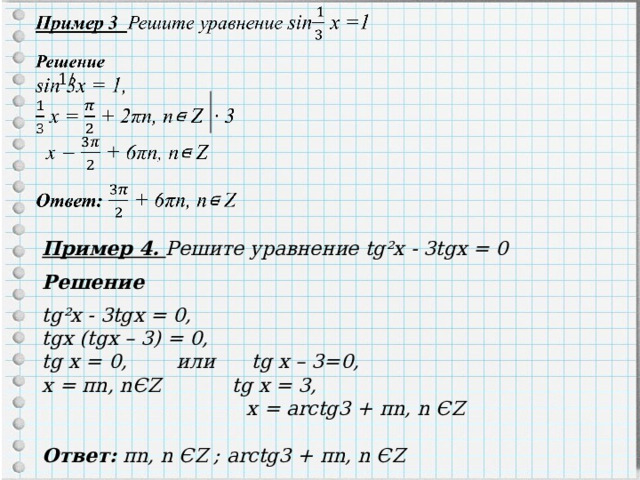1/ Пример 4 . Решите уравнение tg²x - 3tgx = 0  Решение  tg²x - 3tgx = 0, tgx (tgx – 3) = 0, tg x = 0, или tg x – 3=0, x = πn , n Є Z  tg x = 3,     x = arctg3 + πn , n Є Z   Ответ:  πn , n Є Z ; arctg3 + πn , n Є Z 