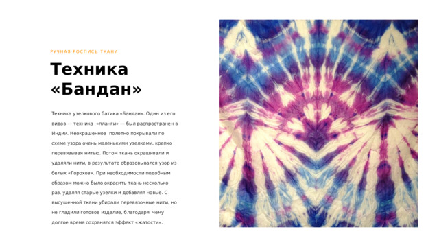 РУЧНАЯ РОСПИСЬ ТКАНИ Техника «Бандан» Техника узелкового батика «Бандан». Один из его видов — техника «планги» — был распространен в Индии. Неокрашенное полотно покрывали по схеме узора очень маленькими узелками, крепко перевязывая нитью. Потом ткань окрашивали и удаляли нити, в результате образовывался узор из белых «Горохов». При необходимости подобным образом можно было окрасить ткань несколько раз, удаляя старые узелки и добавляя новые. С высушенной ткани убирали перевязочные нити, но не гладили готовое изделие, благодаря чему долгое время сохранялся эффект «жатости». 