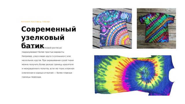 РУЧНАЯ РОСПИСЬ ТКАНИ Современный узелковый батик В наше время под узелковой росписью подразумевают более простые варианты. Например, узор в виде круга («солнышко») или нескольких кругов. При окрашивании сухой ткани можно получить более резкую границу красителя и неокрашенного полотна, если же ткань влажная (смоченная и хорошо отжатая) — более плавные границы перехода. 