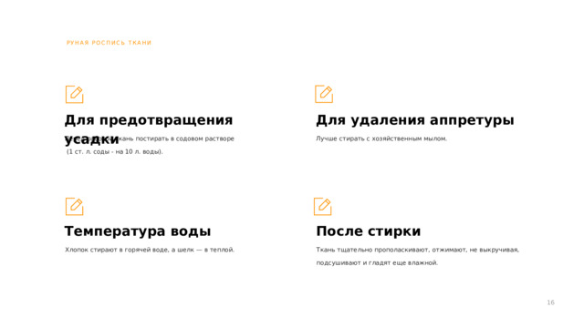РУНАЯ РОСПИСЬ ТКАНИ Для удаления аппретуры Для предотвращения усадки Лучше стирать с хозяйственным мылом. Перед работой ткань постирать в содовом растворе  (1 ст. л. соды - на 10 л. воды). Температура воды После стирки Хлопок стирают в горячей воде, а шелк — в теплой. Ткань тщательно прополаскивают, отжимают, не выкручивая, подсушивают и гладят еще влажной. 