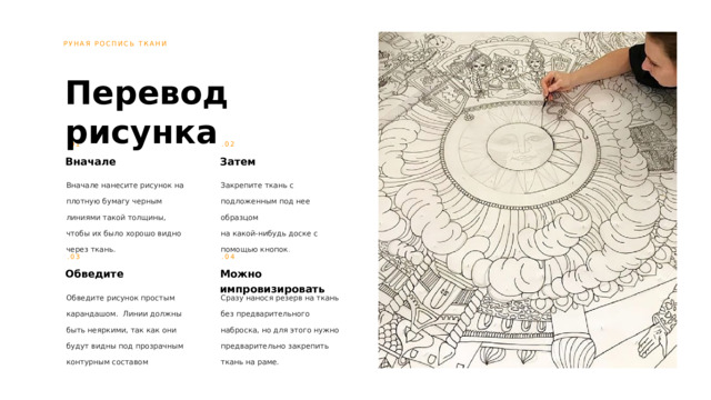 РУНАЯ РОСПИСЬ ТКАНИ Перевод рисунка .01 .02 Вначале Затем Вначале нанесите рисунок на плотную бумагу черным линиями такой толщины, чтобы их было хорошо видно через ткань. Закрепите ткань с подложенным под нее образцом  на какой-нибудь доске с помощью кнопок . .03 .04 Обведите Можно импровизировать Обведите рисунок простым карандашом. Линии должны быть неяркими, так как они будут видны под прозрачным контурным составом Сразу нанося резерв на ткань без предварительного наброска, но для этого нужно предварительно закрепить ткань на раме. 