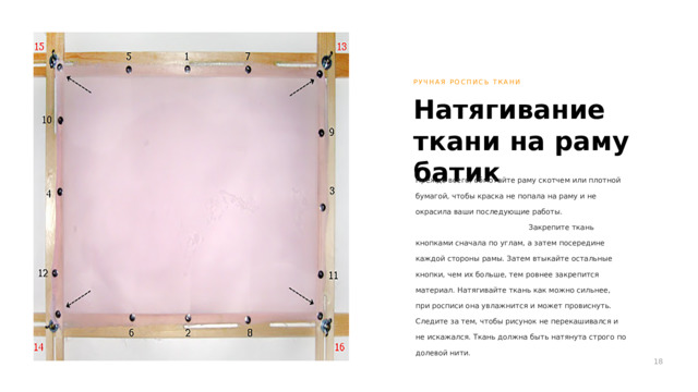 РУЧНАЯ РОСПИСЬ ТКАНИ Натягивание ткани на раму батик Прежде всего, обмотайте раму скотчем или плотной бумагой, чтобы краска не попала на раму и не окрасила ваши последующие работы. Закрепите ткань кнопками сначала по углам, а затем посередине каждой стороны рамы. Затем втыкайте остальные кнопки, чем их больше, тем ровнее закрепится материал. Натягивайте ткань как можно сильнее, при росписи она увлажнится и может провиснуть. Следите за тем, чтобы рисунок не перекашивался и не искажался. Ткань должна быть натянута строго по долевой нити. 