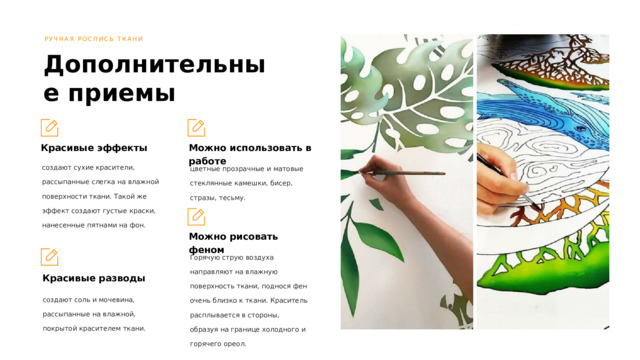 РУЧНАЯ РОСПИСЬ ТКАНИ Дополнительные приемы Красивые эффекты Можно использовать в работе создают сухие красители, рассыпанные слегка на влажной поверхности ткани. Такой же эффект создают густые краски, нанесенные пятнами на фон. цветные прозрачные и матовые стеклянные камешки, бисер, стразы, тесьму. Можно рисовать феном Горячую струю воздуха направляют на влажную поверхность ткани, поднося фен очень близко к ткани. Краситель расплывается в стороны, образуя на границе холодного и горячего ореол. Красивые разводы создают соль и мочевина, рассыпанные на влажной, покрытой красителем ткани. 