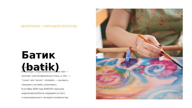 ДЕКОРАТИВНО  —  ПРИКЛАДНОЕ ИСКУССТВО Батик (batik) Само слово — индонезийское.  В переводе с индонезийского языка «ba» — означает хлопчатобумажную ткань, а «tik» — “точка” или “капля”. «Ambatik» — рисовать, покрывать каплями, штриховать.  В октябре 2009 года ЮНЕСКО признала индонезийский батик шедевром устного  и нематериального наследия человечества. 