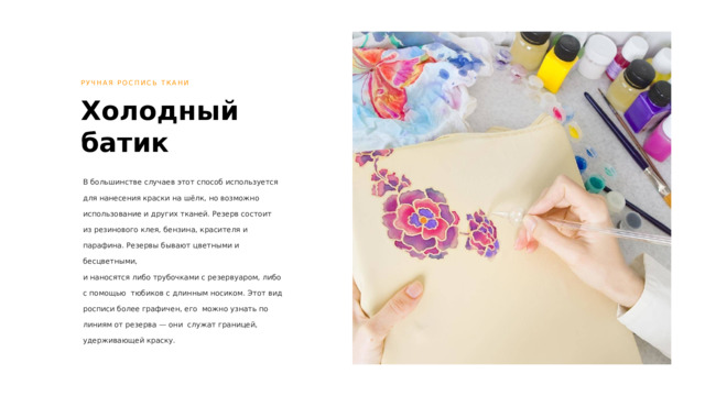 РУЧНАЯ РОСПИСЬ ТКАНИ Холодный батик В большинстве случаев этот способ используется  для нанесения краски на шёлк, но возможно использование и других тканей. Резерв состоит  из резинового клея, бензина, красителя и парафина. Резервы бывают цветными и бесцветными,  и наносятся либо трубочками с резервуаром, либо с помощью тюбиков с длинным носиком. Этот вид росписи более графичен, его можно узнать по линиям от резерва — они служат границей, удерживающей краску. 