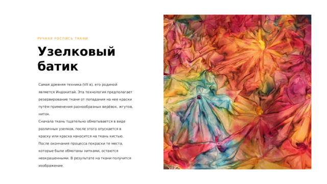 РУЧНАЯ РОСПИСЬ ТКАНИ Узелковый батик Самая древняя техника (VII в), его родиной является Индокитай. Эта технология предполагает резервирование ткани от попадания на нее краски путём применения разнообразных верёвок, жгутов, ниток. Сначала ткань тщательно обматывается в виде различных узелков, после этого опускается в краску или краска наносится на ткань кистью. После окончания процесса покраски те места, которые были обмотаны нитками, остаются неокрашенными. В результате на ткани получится изображение. 