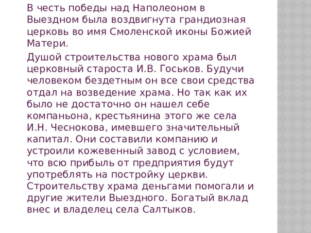   В честь победы над Наполеоном в Выездном была воздвигнута грандиозная церковь во имя Смоленской иконы Божией Матери.   Душой строительства нового храма был церковный староста И.В. Госьков. Будучи человеком бездетным он все свои средства отдал на возведение храма. Но так как их было не достаточно он нашел себе компаньона, крестьянина этого же села И.Н. Чеснокова, имевшего значительный капитал. Они составили компанию и устроили кожевенный завод с условием, что всю прибыль от предприятия будут употреблять на постройку церкви. Строительству храма деньгами помогали и другие жители Выездного. Богатый вклад внес и владелец села Салтыков.  