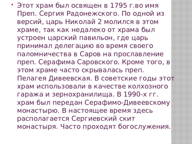 Этот храм был освящен в 1795 г.во имя Преп. Сергия Радонежского. По одной из версий, царь Николай 2 молился в этом храме, так как недалеко от храма был устроен царский павильон, где царь принимал делегацию во время своего паломничества в Саров на прославление преп. Серафима Саровского. Кроме того, в этом храме часто скрывалась преп. Пелагея Дивеевская. В советские годы этот храм использовали в качестве колхозного гаража и зернохранилища. В 1990-х гг. храм был передан Серафимо-Дивеевскому монастырю. В настоящее время здесь располагается Сергиевский скит монастыря. Часто проходят богослужения. 