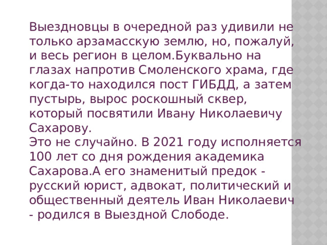  Выездновцы в очередной раз удивили не только арзамасскую землю, но, пожалуй, и весь регион в целом.Буквально на глазах напротив Смоленского храма, где когда-то находился пост ГИБДД, а затем пустырь, вырос роскошный сквер, который посвятили Ивану Николаевичу Сахарову.  Это не случайно. В 2021 году исполняется 100 лет со дня рождения академика Сахарова.А его знаменитый предок - русский юрист, адвокат, политический и общественный деятель Иван Николаевич - родился в Выездной Слободе. 