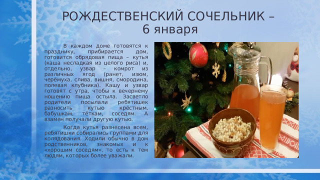 РОЖДЕСТВЕНСКИЙ СОЧЕЛЬНИК –  6 января  В каждом доме готовятся к празднику, прибирается дом, готовится обрядовая пища – кутья (каша несладкая из целого риса) и, отдельно, узвар – комрот из различных ягод (ранет, изюм, черёмуха, слива, вишня, смородина, полевая клубника). Кашу и узвар готовят с утра, чтобы к вечернему ношению пища остыла. Засветло родители посылали ребятишек разносить кутью крёстным, бабушкам, тёткам, соседям. А взамен получали другую кутью.  Когда кутья разнесена всем, ребятишки собирались группами для колядования . Ходили обычно в дом родственников, знакомых и к «хорошим соседям», то есть к тем людям, которых более уважали.  
