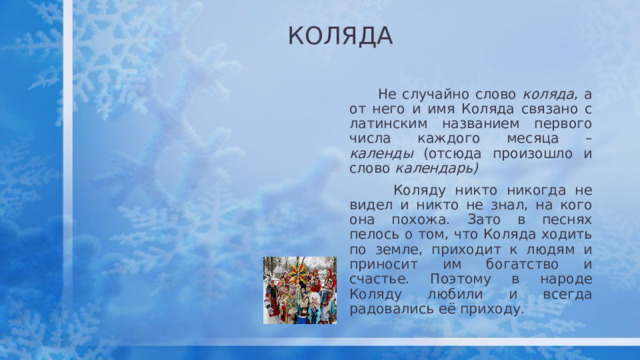 КОЛЯДА  Не случайно слово коляда , а от него и имя Коляда связано с латинским названием первого числа каждого месяца – календы (отсюда произошло и слово календарь)  Коляду никто никогда не видел и никто не знал, на кого она похожа. Зато в песнях пелось о том, что Коляда ходить по земле, приходит к людям и приносит им богатство и счастье. Поэтому в народе Коляду любили и всегда радовались её приходу.  