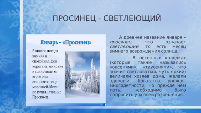 ПРОСИНЕЦ - СВЕТЛЕЮЩИЙ  А древнее название января – просинец , что означает светлеющий, то есть месяц зимнего возрождения солнца.  В песенных колядках (которые также назывались «овсенями», «таусенями», что значит светловатый, чуть яркий) величали хозяев дома, желали здоровья, богатства, урожая, многодетности. Но прежде чем петь, необходимо было попросить у хозяев разрешения  
