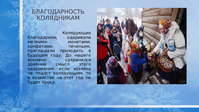 БЛАГОДАРНОСТЬ КОЛЯДНИКам  Колядующих благодарили, одаривали мелкими монетами, конфетами, печеньем, приглашали приходить в будущем году. До нашего времени сохранился древний смысл этого одаривания: если хозяйка не подаст колядующим, то в хозяйстве на этот год не будет проку. 