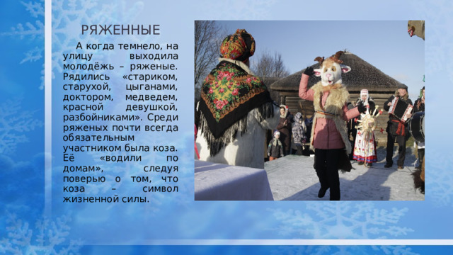 РЯЖЕННЫЕ  А когда темнело, на улицу выходила молодёжь – ряженые. Рядились «стариком, старухой, цыганами, доктором, медведем, красной девушкой, разбойниками». Среди ряженых почти всегда обязательным участником была коза. Её «водили по домам», следуя поверью о том, что коза – символ жизненной силы. 