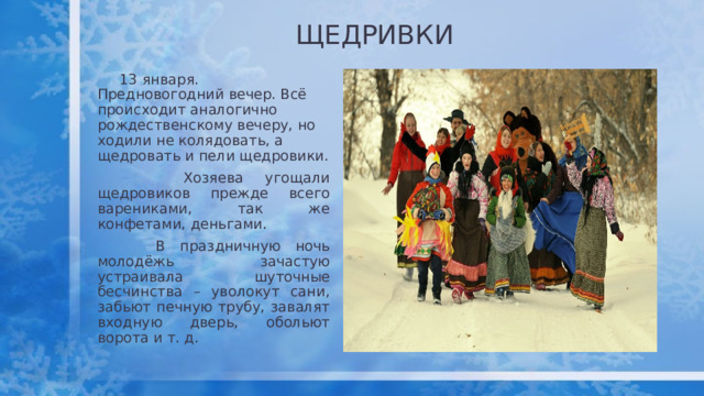 ЩЕДРИВКИ  13 января. Предновогодний вечер. Всё происходит аналогично рождественскому вечеру, но ходили не колядовать, а щедровать и пели щедровики.  Хозяева угощали щедровиков прежде всего варениками, так же конфетами, деньгами.  В праздничную ночь молодёжь зачастую устраивала шуточные бесчинства – уволокут сани, забьют печную трубу, завалят входную дверь, обольют ворота и т. д. 