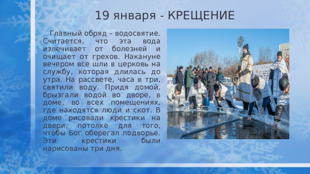 19 января - КРЕЩЕНИЕ  Главный обряд – водосвятие. Считается, что эта вода излечивает от болезней и очищает от грехов. Накануне вечером все шли в церковь на службу, которая длилась до утра. На рассвете, часа в три, святили воду. Придя домой, брызгали водой во дворе, в доме, во всех помещениях, где находятся люди и скот. В доме рисовали крестики на двери, потолке для того, чтобы Бог оберегал подворье. Эти крестики были нарисованы три дня. 
