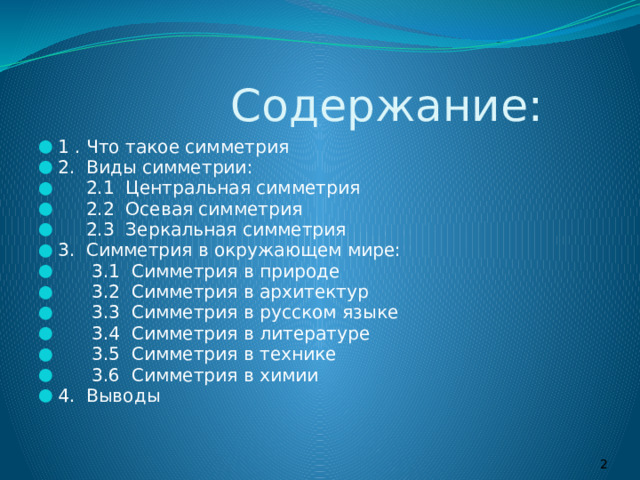  Содержание: 1 . Что такое симметрия 2. Виды симметрии:  2.1 Центральная симметрия  2.2 Осевая симметрия  2.3 Зеркальная симметрия 3. Симметрия в окружающем мире:  3.1 Симметрия в природе  3.2 Симметрия в архитектур  3.3 Симметрия в русском языке  3.4 Симметрия в литературе  3.5 Симметрия в технике  3.6 Симметрия в химии 4. Выводы  