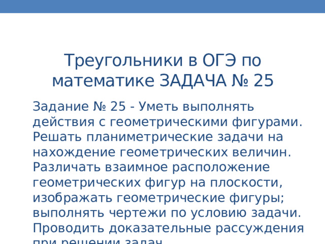 Треугольники в ОГЭ по математике ЗАДАЧА № 25 Задание № 25 - Уметь выполнять действия с геометрическими фигурами. Решать планиметрические задачи на нахождение геометрических величин. Различать взаимное расположение геометрических фигур на плоскости, изображать геометрические фигуры; выполнять чертежи по условию задачи. Проводить доказательные рассуждения при решении задач. 