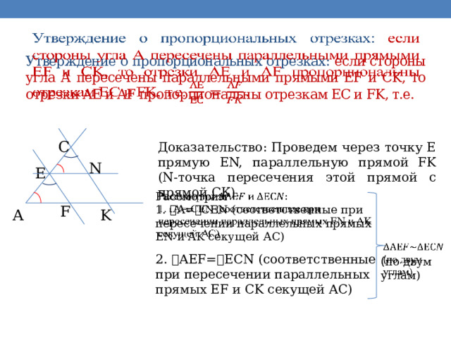   Утверждение о пропорциональных отрезках: если стороны угла А пересечены параллельными прямыми EF и CK, то отрезки AE и AF пропорциональны отрезкам EC и FK, т.е.   C Доказательство: Проведем через точку Е прямую ЕN, параллельную прямой FK (N-точка пересечения этой прямой с прямой СК). N E Рассмотрим   1. ˪А=˪СЕN (соответственные при пересечении параллельных прямых EN и AK секущей АС) F A K   ( по двум углам) 2. ˪АEF=˪ЕCN (соответственные при пересечении параллельных прямых EF и CK секущей АС) 