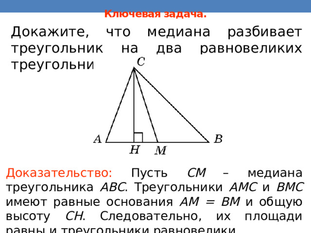 Ключевая задача. Докажите, что медиана разбивает треугольник на два равновеликих треугольника. В режиме слайдов ответы появляются после кликанья мышкой Доказательство: Пусть CM – медиана треугольника ABC . Треугольники AMC и BMC имеют равные основания AM = BM и общую высоту CH . Следовательно, их площади равны и треугольники равновелики. 16 