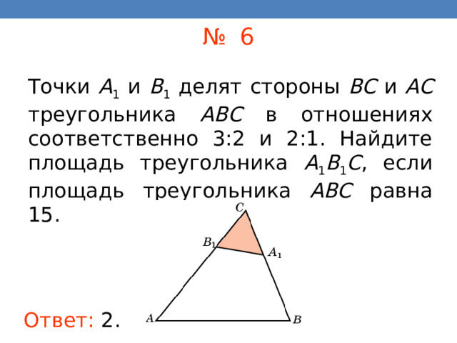 № 6 Точки A 1 и B 1 делят стороны BC и AC треугольника ABC в отношениях соответственно 3:2 и 2:1. Найдите площадь треугольника A 1 B 1 C , если площадь треугольника ABC равна 15. В режиме слайдов ответы появляются после кликанья мышкой Ответ:  2 . 16 