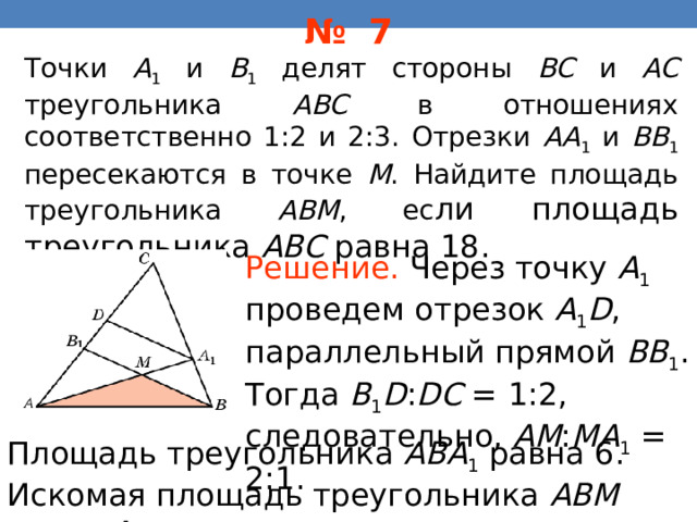 № 7 Точки A 1 и B 1 делят стороны BC и AC треугольника ABC в отношениях соответственно 1:2 и 2:3. Отрезки AA 1 и BB 1 пересекаются в точке M .  Найдите площадь треугольника ABM , ес ли площадь треугольника ABC равна 18. Решение.  Через точку A 1 проведем отрезок A 1 D , параллельный прямой BB 1 . Тогда B 1 D : DC = 1:2, следовательно, AM : MA 1 = 2:1. В режиме слайдов ответы появляются после кликанья мышкой Площадь треугольника ABA 1 равна 6. Искомая площадь треугольника ABM равна 4. 35 