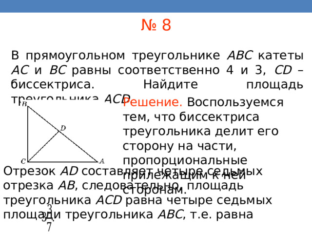№ 8 В прямоугольном треугольнике ABC катеты AC и BC равны соответственно 4 и 3, CD – биссектриса. Найдите площадь треугольника AСD . Решение.  Воспользуемся тем, что биссектриса треугольника делит его сторону на части, пропорциональные прилежащим к ней сторонам . В режиме слайдов ответы появляются после кликанья мышкой Отрезок AD составляет четыре седьмых отрезка AB , следовательно, площадь треугольника ACD равна четыре седьмых площади треугольника ABC , т.е. равна 36 