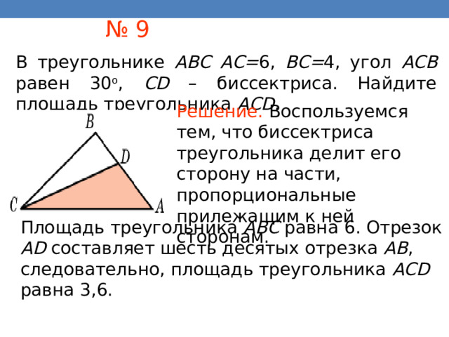 № 9 В треугольнике ABC AC= 6, BC= 4, угол ACB равен 30 о , CD – биссектриса. Найдите площадь треугольника AСD . Решение.  Воспользуемся тем, что биссектриса треугольника делит его сторону на части, пропорциональные прилежащим к ней сторонам . Площадь треугольника ABC равна 6. Отрезок AD составляет шесть десятых отрезка AB , следовательно, площадь треугольника ACD равна 3,6. В режиме слайдов ответы появляются после кликанья мышкой 36 