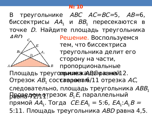 № 10 В треугольнике ABC AC=BC= 5, AB= 6, биссектрисы AA 1 и BB 1 пересекаются в точке D . Найдите площадь треугольника ABD . Решение.  Воспользуемся тем, что биссектриса треугольника делит его сторону на части, пропорциональные прилежащим к ней сторонам . Площадь треугольника ABC равна 12. Отрезок AB 1  составляет 6/11 отрезка AC , следовательно, площадь треугольника ABB 1  равна 72/11. В режиме слайдов ответы появляются после кликанья мышкой Проведем отрезок B 1 E , параллельный прямой AA 1 . Тогда CE : EA 1 = 5:6, EA 1 : A 1 B = 5:11.  Площадь треугольника ABD равна 4,5. 38 