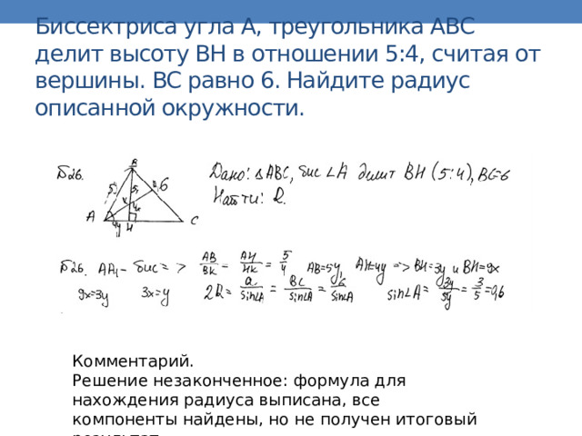 Биссектриса угла A, треугольника ABC делит высоту BH в отношении 5:4, считая от вершины. BC равно 6. Найдите радиус описанной окружности. Комментарий. Решение незаконченное: формула для нахождения радиуса выписана, все компоненты найдены, но не получен итоговый результат. Оценка эксперта: 1 балл . 
