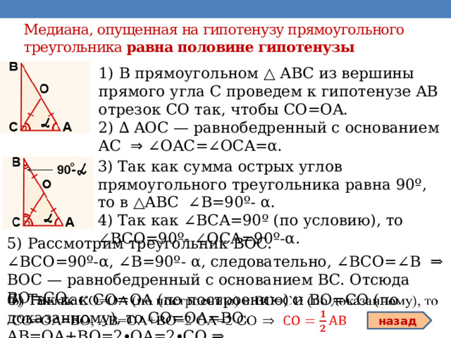 Медиана, опущенная на гипотенузу прямоугольного треугольника  равна половине гипотенузы 1) В прямоугольном △ АВС из вершины прямого угла С проведем к гипотенузе AB отрезок CO так, чтобы CO=OA. 2) ∆ AOC — равнобедренный с основанием AC ⇒ ∠OAC=∠OCA=α. 3) Так как сумма острых углов прямоугольного треугольника равна 90º, то в △АВС ∠B=90º- α. 4) Так как ∠BCA=90º (по условию), то ∠BCO=90º- ∠OCA=90º-α. 5) Рассмотрим треугольник BOC. ∠ BCO=90º-α, ∠B=90º- α, следовательно, ∠BCO=∠B ⇒ BOC — равнобедренный с основанием BC. Отсюда BO=CO. 6) Так как CO=OA (по построению) и BO=CO (по доказанному), то CO=OA=BO, AB=OA+BO=2∙OA=2∙CO ⇒   назад 