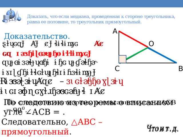  Доказать, что если медиана, проведенная к стороне треугольника, равна ее половине, то треугольник прямоугольный.   Доказательство. По следствию из теоремы о вписанном угле ∠АСВ = .   Следовательно, △ АВС – прямоугольный .   