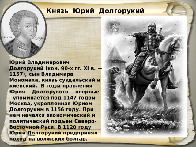 Князь Юрий Долгорукий Юрий Владимирович Долгорукий (кон. 90-х гг. XI в. — 1157), сын Владимира Мономаха, князь суздальский и киевский. В годы правления Юрия Долгорукого впервые упоминается под 1147 годом Москва, укрепленная Юрием Долгоруким в 1156 году. При нем начался экономический и политический подъем Северо-Восточной Руси. В 1120 году Юрий Долгору­кий предпринял поход на волжских болгар. 