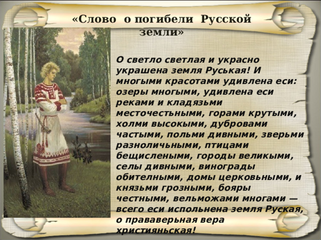 «Слово о погибели Русской земли» О светло светлая и украсно украшена земля Руськая! И многыми красотами удивлена еси: озеры многыми, удивлена еси реками и кладязьми месточестьными, горами крутыми, холми высокыми, дубровами частыми, польми дивными, зверьми разноличьными, птицами бещислеными, городы великыми, селы дивными, винограды обителными, домы церковьными, и князьми грозными, бояры честными, вельможами многами — всего еси испольнена земля Руская, о прававерьная вера християньская! 