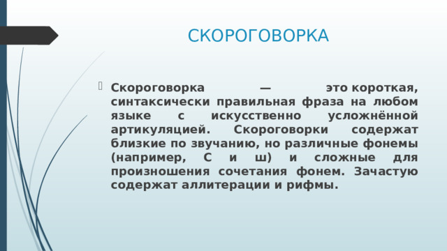 СКОРОГОВОРКА Скороговорка — это короткая, синтаксически правильная фраза на любом языке с искусственно усложнённой артикуляцией. Скороговорки содержат близкие по звучанию, но различные фонемы (например, C и ш) и сложные для произношения сочетания фонем. Зачастую содержат аллитерации и рифмы. 