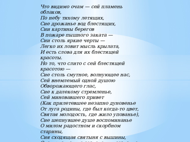 Что видимо очам — сей пламень облаков, По небу тихому летящих, Сие дрожанье вод блестящих, Сии картины берегов В пожаре пышного заката — Сии столь яркие черты — Легко их ловит мысль крылата, И есть слова для их блестящей красоты. Но то, что слито с сей блестящей красотою — Сие столь смутное, волнующее нас, Сей внемлемый одной душою Обворожающего глас, Сие к далекому стремленье, Сей миновавшего привет (Как прилетевшее незапно дуновенье От луга родины, где был когда-то цвет, Святая молодость, где жило упованье), Сие шепнувшее душе воспоминанье О милом радостном и скорбном старины, Сия сходящая святыня с вышины, Сие присутствие создателя в созданье — Какой для них язык?.. Горе́ душа летит, Все необъятное в единый вздох теснится, И лишь молчание понятно говорит.           