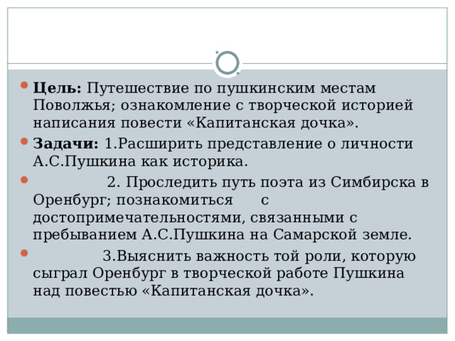 Цель: Путешествие по пушкинским местам Поволжья; ознакомление с творческой историей написания повести «Капитанская дочка». Задачи: 1.Расширить представление о личности А.С.Пушкина как историка.  2. Проследить путь поэта из Симбирска в Оренбург; познакомиться с достопримечательностями, связанными с пребыванием А.С.Пушкина на Самарской земле.  3.Выяснить важность той роли, которую сыграл Оренбург в творческой работе Пушкина над повестью «Капитанская дочка». 