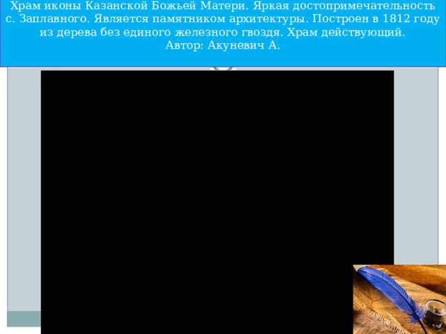 Храм иконы Казанской Божьей Матери. Яркая достопримечательность с. Заплавного. Является памятником архитектуры. Построен в 1812 году из дерева без единого железного гвоздя. Храм действующий.  Автор: Акуневич А.   