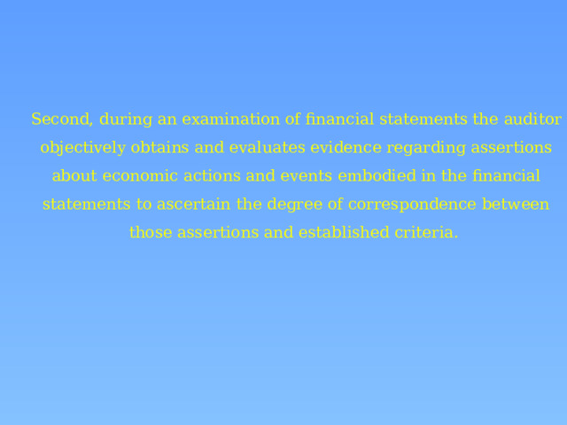 Second, during an examination of financial statements the auditor objectively obtains and evaluates evidence regarding assertions about economic actions and events embodied in the financial statements to ascertain the degree of correspondence between those assertions and established criteria. 
