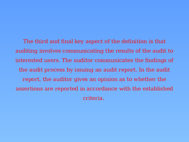 The third and final key aspect of the definition is that auditing involves communicating the results of the audit to interested users. The auditor communicates the findings of the audit process by issuing an audit report. In the audit report, the auditor gives an opinion as to whether the assertions are reported in accordance with the established criteria. 