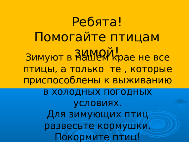 Ребята! Помогайте птицам зимой! Зимуют в нашем крае не все птицы, а только те , которые приспособлены к выживанию в холодных погодных условиях. Для зимующих птиц развесьте кормушки. Покормите птиц!  