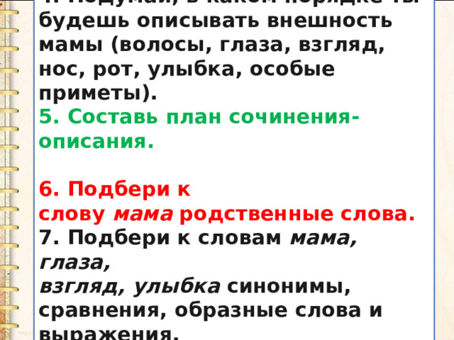 4. Подумай, в каком порядке ты будешь описывать внешность мамы (волосы, глаза, взгляд, нос, рот, улыбка, особые приметы). 5. Составь план сочинения-описания.  6. Подбери к слову  мама  родственные слова. 7. Подбери к словам  мама, глаза, взгляд, улыбка  синонимы, сравнения, образные слова и выражения. 