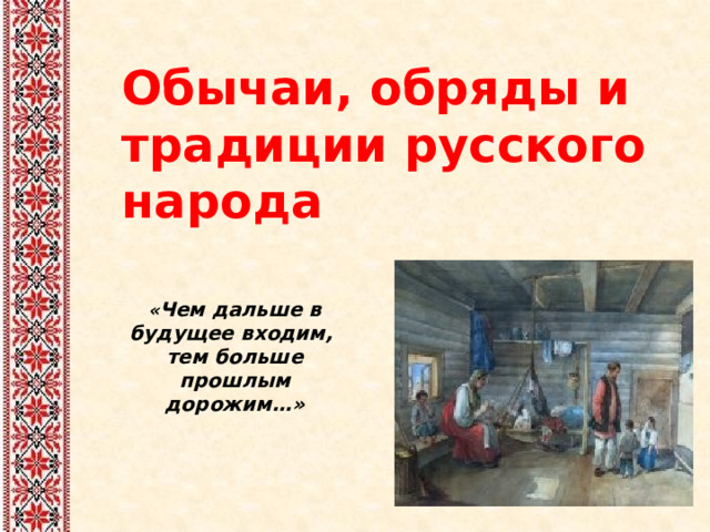 Обычаи, обряды и традиции русского народа « Чем дальше в будущее входим, тем больше прошлым дорожим…» 