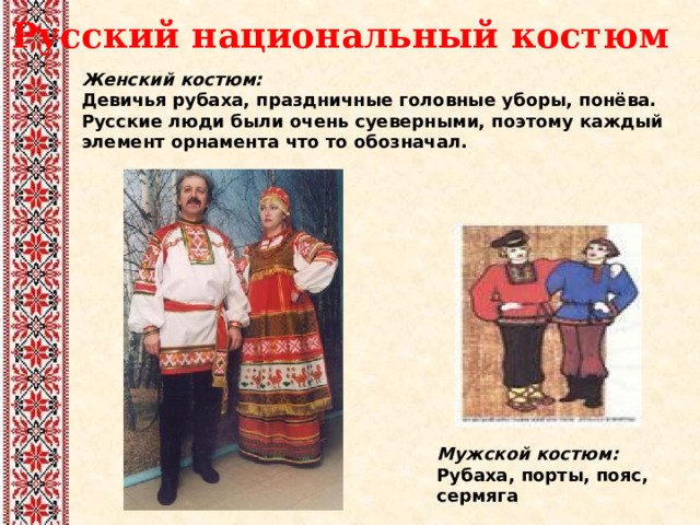  Русский национальный костюм Женский костюм:  Девичья рубаха, праздничные головные уборы, понёва. Русские люди были очень суеверными, поэтому каждый элемент орнамента что то обозначал. Мужской костюм:  Рубаха, порты, пояс, сермяга 