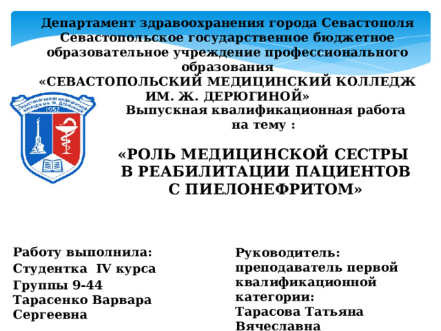 Департамент здравоохранения города Севастополя  Севастопольское государственное бюджетное образовательное учреждение профессионального образования  «СЕВАСТОПОЛЬСКИЙ МЕДИЦИНСКИЙ КОЛЛЕДЖ  ИМ. Ж. ДЕРЮГИНОЙ» Выпускная квалификационная работа на тему :  «РОЛЬ МЕДИЦИНСКОЙ СЕСТРЫ В РЕАБИЛИТАЦИИ ПАЦИЕНТОВ С ПИЕЛОНЕФРИТОМ»     Работу выполнила: Руководитель: Студентка IV курса преподаватель первой квалификационной категории: Группы 9-44  Тарасенко Варвара Сергеевна Тарасова Татьяна Вячеславна  
