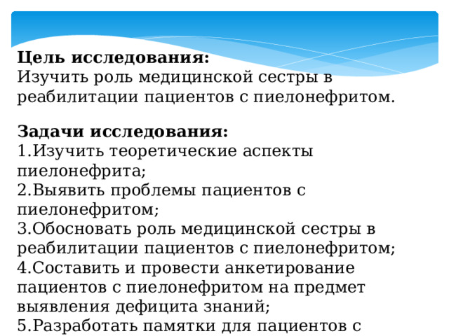 Цель исследования: Изучить роль медицинской сестры в реабилитации пациентов с пиелонефритом. Задачи исследования: 1.Изучить теоретические аспекты пиелонефрита; 2.Выявить проблемы пациентов с пиелонефритом; 3.Обосновать роль медицинской сестры в реабилитации пациентов с пиелонефритом; 4.Составить и провести анкетирование пациентов с пиелонефритом на предмет выявления дефицита знаний; 5.Разработать памятки для пациентов с пиелонефритом, памятка по: ЛФК, массажу, водному балансу, фитотерапии. 