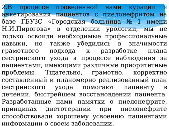 2.В процессе проведенной нами курации и анкетирования пациентов с пиелонефритом на базе ГБУЗС «Городская больница № 1 имени Н.И.Пирогова» в отделении урологии, мы не только освоили необходимые профессиональные навыки, но также убедились в значимости грамотного подхода к разработке плана сестринского ухода в процессе наблюдения за пациентами, имеющими различные приоритетные проблемы. Тщательно, грамотно, корректно составленный и планомерно реализованный план сестринского ухода помогают пациенту в лечении, быстрейшем восстановлении пациента. Разработанные нами памятки о пиелонефрите, принципах диетотерапии при пиелонефрите способствовали хорошему усвоению пациентами информации о своем заболевании. Таким образом еще раз нам удается убедиться в значимости роли медицинской сестры в реабилитации пациентов с пиелонефритом. 
