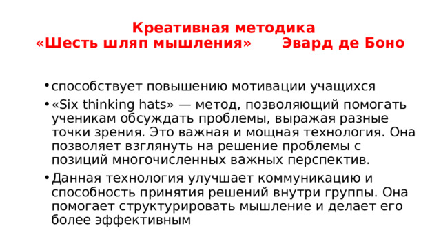  Креативная методика  «Шесть шляп мышления» Эвард де Боно способствует повышению мотивации учащихся «Six thinking hats» — метод, позволяющий помогать ученикам обсуждать проблемы, выражая разные точки зрения. Это важная и мощная технология. Она позволяет взглянуть на решение проблемы с позиций многочисленных важных перспектив. Данная технология улучшает коммуникацию и способность принятия решений внутри группы. Она помогает структурировать мышление и делает его более эффективным 